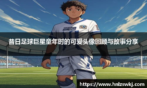 昔日足球巨星童年时的可爱头像回顾与故事分享